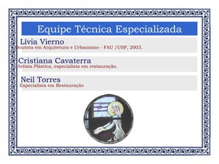 Equipe Técnica Especializada Lívia Vierno Doutora em Arquitetura e Urbanismo - FAU /USP, 2003. Cristiana Cavaterra Artista Plástica, especialista em restauração. Neil Torres Especialista em Restauração 