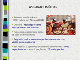 AS PARAOLIMÍADAS Primeira versão - Roma (1960), última em Atenas (2004) Objetivo -  realização como atleta e como ser humano Presentes praticamente todos os tipos de deficiências Segundo maior evento esportivo do mundo , com  vários patrocinadores Em Atenas, a cerimônia de abertura contou com  75.000 expectadores  e a participação de  123 participantes 