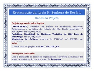 Restauração da Igreja N. Senhora do Rosário Dados do Projeto Projeto aprovado pelos órgãos CONDEPHAAT , Conselho de Defesa do Patrimônio Histórico, Arqueológico e Artístico do Estado de São Paulo (processo nº 49418/04), em 13/09/2005; Prefeitura Municipal da Estância Turística de São Luiz do Paraitinga , em 24/08/2005; Ministério da Cultura , através do PRONAC nº 062245, em 08/11/2006. Valor O valor total do projeto é de  R$ 1.451.360,88 Prazo para conclusão Com o montante de recursos capitalizados, é prevista a duração das obras de restauração em um prazo de  14 meses . 