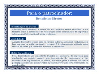 Para o patrocinador: Benefícios Diretos Vínculo Visibilidade A região desenvolve-se com base no turismo cultural, ambiental e religioso, com boa inserção na mídia nacional e regional. É freqüentemente utilizada como cenário de filmes que ressaltam a cultura e a cidadania.  Mídia Espontânea Será desenvolvido um consistente trabalho de assessoria de imprensa para divulgação do projeto. Assim, pela importância do monumento e das características arquitetônicas da cidade, bem como pelas atividades culturais e pedagógicas que serão desenvolvidas é possível prever uma forte repercussão na grande mídia. Perpetuação da Marca Apoiando essa iniciativa a marca de sua empresa estará vinculada a um trabalho sério e consistente de restauração desse monumento de importante valor arquitetônico, cultural, social e religioso. 