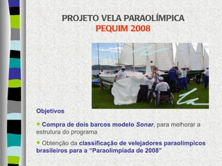 PROJETO VELA PARAOLÍMPICA  PEQUIM 2008 Objetivos Compra de dois barcos modelo  Sonar , para melhorar a estrutura do programa Obtenção da  classificação de velejadores paraolímpicos brasileiros para a “Paraolimpíada de 2008” 