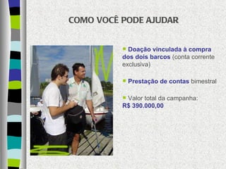 COMO VOCÊ PODE AJUDAR Doação vinculada à compra dos dois barcos  (conta corrente exclusiva) Prestação de contas  bimestral Valor total da campanha:  R$ 390.000,00 