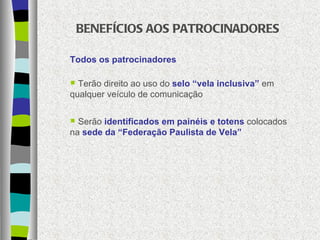 BENEFÍCIOS AOS PATROCINADORES Todos os patrocinadores Terão direito ao uso do  selo “vela inclusiva”  em qualquer veículo de comunicação Serão  identificados em painéis e totens  colocados na  sede da “Federação Paulista de Vela” 