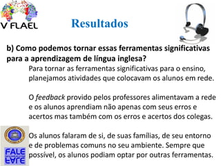 Resultados
b) Como podemos tornar essas ferramentas significativas
para a aprendizagem de língua inglesa?
Para tornar as ferramentas significativas para o ensino,
planejamos atividades que colocavam os alunos em rede.
O feedback provido pelos professores alimentavam a rede
e os alunos aprendiam não apenas com seus erros e
acertos mas também com os erros e acertos dos colegas.
Os alunos falaram de si, de suas famílias, de seu entorno
e de problemas comuns no seu ambiente. Sempre que
possível, os alunos podiam optar por outras ferramentas.
 