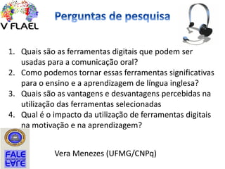 1. Quais são as ferramentas digitais que podem ser
usadas para a comunicação oral?
2. Como podemos tornar essas ferramentas significativas
para o ensino e a aprendizagem de língua inglesa?
3. Quais são as vantagens e desvantagens percebidas na
utilização das ferramentas selecionadas
4. Qual é o impacto da utilização de ferramentas digitais
na motivação e na aprendizagem?
Vera Menezes (UFMG/CNPq)
 