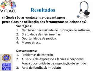 Resultados
c) Quais são as vantagens e desvantagens
percebidas na utilização das ferramentas selecionadas?
Vantagens:
1. Não haver necessidade de instalação de software.
2. Gratuidade das ferramentas.
3. Oportunidade de prática.
4. Menos stress.
Desvantagens:
1. Problemas de conexão
2. Ausência de expressões faciais e corporais
Pouca oportunidade de negociação de sentido
3. Falta de feedback imediato
 