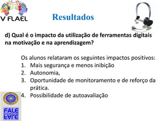 Resultados
d) Qual é o impacto da utilização de ferramentas digitais
na motivação e na aprendizagem?
Os alunos relataram os seguintes impactos positivos:
1. Mais segurança e menos inibição
2. Autonomia,
3. Oportunidade de monitoramento e de reforço da
prática.
4. Possibilidade de autoavaliação
 