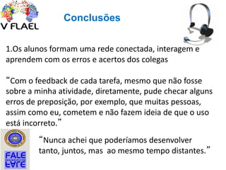 Conclusões
1.Os alunos formam uma rede conectada, interagem e
aprendem com os erros e acertos dos colegas
“Com o feedback de cada tarefa, mesmo que não fosse
sobre a minha atividade, diretamente, pude checar alguns
erros de preposição, por exemplo, que muitas pessoas,
assim como eu, cometem e não fazem ideia de que o uso
está incorreto.”
“Nunca achei que poderíamos desenvolver
tanto, juntos, mas ao mesmo tempo distantes.”
 