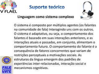 Linguagem como sistema complexo
O sistema é composto por múltiplos agentes (os falantes
na comunidade de fala) Interagindo uns com os outros.
O sistema é adaptativo, ou seja, o comportamento dos
falantes é baseado em suas interações anteriores, e as
interações atuais e passadas, em conjunto, alimentam o
comportamento futuro. O comportamento do falante é a
consequência de fatores concorrentes que variam de
restrições perceptuais a motivações sociais. As
estruturas da língua emergem dos padrões de
experiências inter-relacionadas, interação social e
mecanismos cognitivos.
 