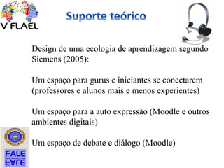 Design de uma ecologia de aprendizagem segundo
Siemens (2005):
Um espaço para gurus e iniciantes se conectarem
(professores e alunos mais e menos experientes)
Um espaço para a auto expressão (Moodle e outros
ambientes digitais)
Um espaço de debate e diálogo (Moodle)
 