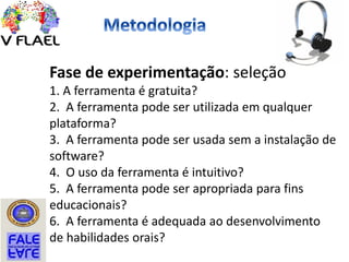 Fase de experimentação: seleção
1. A ferramenta é gratuita?
2. A ferramenta pode ser utilizada em qualquer
plataforma?
3. A ferramenta pode ser usada sem a instalação de
software?
4. O uso da ferramenta é intuitivo?
5. A ferramenta pode ser apropriada para fins
educacionais?
6. A ferramenta é adequada ao desenvolvimento
de habilidades orais?
 