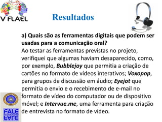 Resultados
a) Quais são as ferramentas digitais que podem ser
usadas para a comunicação oral?
Ao testar as ferramentas previstas no projeto,
verifiquei que algumas haviam desaparecido, como,
por exemplo, Bubblejoy que permitia a criação de
cartões no formato de vídeos interativos; Voxopop,
para grupos de discussão em áudio; Eyejot que
permitia o envio e o recebimento de e-mail no
formato de vídeo do computador ou de dispositivo
móvel; e Intervue.me, uma ferramenta para criação
de entrevista no formato de vídeo.
 
