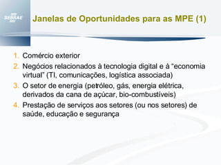 Janelas de Oportunidades para as MPE (1) Comércio exterior Negócios relacionados à tecnologia digital e à “economia virtual” (TI, comunicações, logística associada) O setor de energia (petróleo, gás, energia elétrica, derivados da cana de açúcar, bio-combustíveis) Prestação de serviços aos setores (ou nos setores) de saúde, educação e segurança 