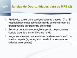 Janelas de Oportunidades para as MPE (2) Produção, comércio e serviços para as classes “D” e “E” (especialmente nos territórios aonde se concentram os programas de transferência de renda) Serviços de apoio à operação e gestão de programas sociais e/ou de transferência de renda Negócios situados nas fronteiras de desenvolvimento no interior do país (agronegócio, comércio e serviços em cidades emergentes) 
