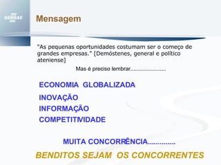 Mensagem  ECONOMIA  GLOBALIZADA INOVAÇÃO  COMPETITIVIDADE MUITA CONCORRÊNCIA.............. INFORMAÇÃO BENDITOS SEJAM  OS CONCORRENTES "As pequenas oportunidades costumam ser o começo de grandes empresas.” [Demóstenes, general e político ateniense]   Mas é preciso lembrar....................... 