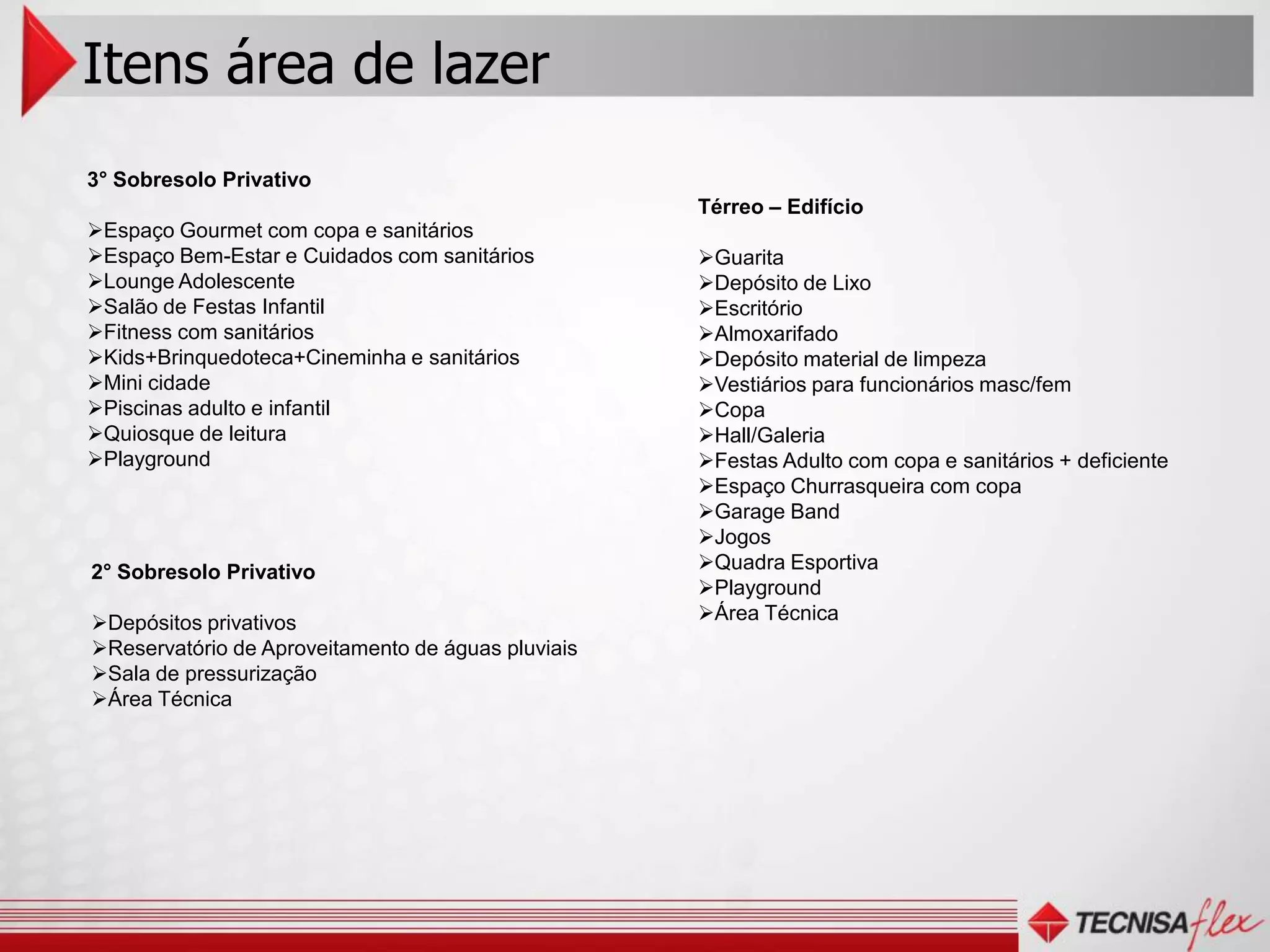 Itens área de lazer
3° Sobresolo Privativo
                                                    Térreo – Edifício
Espaço Gourmet com copa e sanitários
Espaço Bem-Estar e Cuidados com sanitários         Guarita
Lounge Adolescente                                 Depósito de Lixo
Salão de Festas Infantil                           Escritório
Fitness com sanitários                             Almoxarifado
Kids+Brinquedoteca+Cineminha e sanitários          Depósito material de limpeza
Mini cidade                                        Vestiários para funcionários masc/fem
Piscinas adulto e infantil                         Copa
Quiosque de leitura                                Hall/Galeria
Playground                                         Festas Adulto com copa e sanitários + deficiente
                                                    Espaço Churrasqueira com copa
                                                    Garage Band
                                                    Jogos
2° Sobresolo Privativo                              Quadra Esportiva
                                                    Playground
Depósitos privativos                               Área Técnica
Reservatório de Aproveitamento de águas pluviais
Sala de pressurização
Área Técnica
 