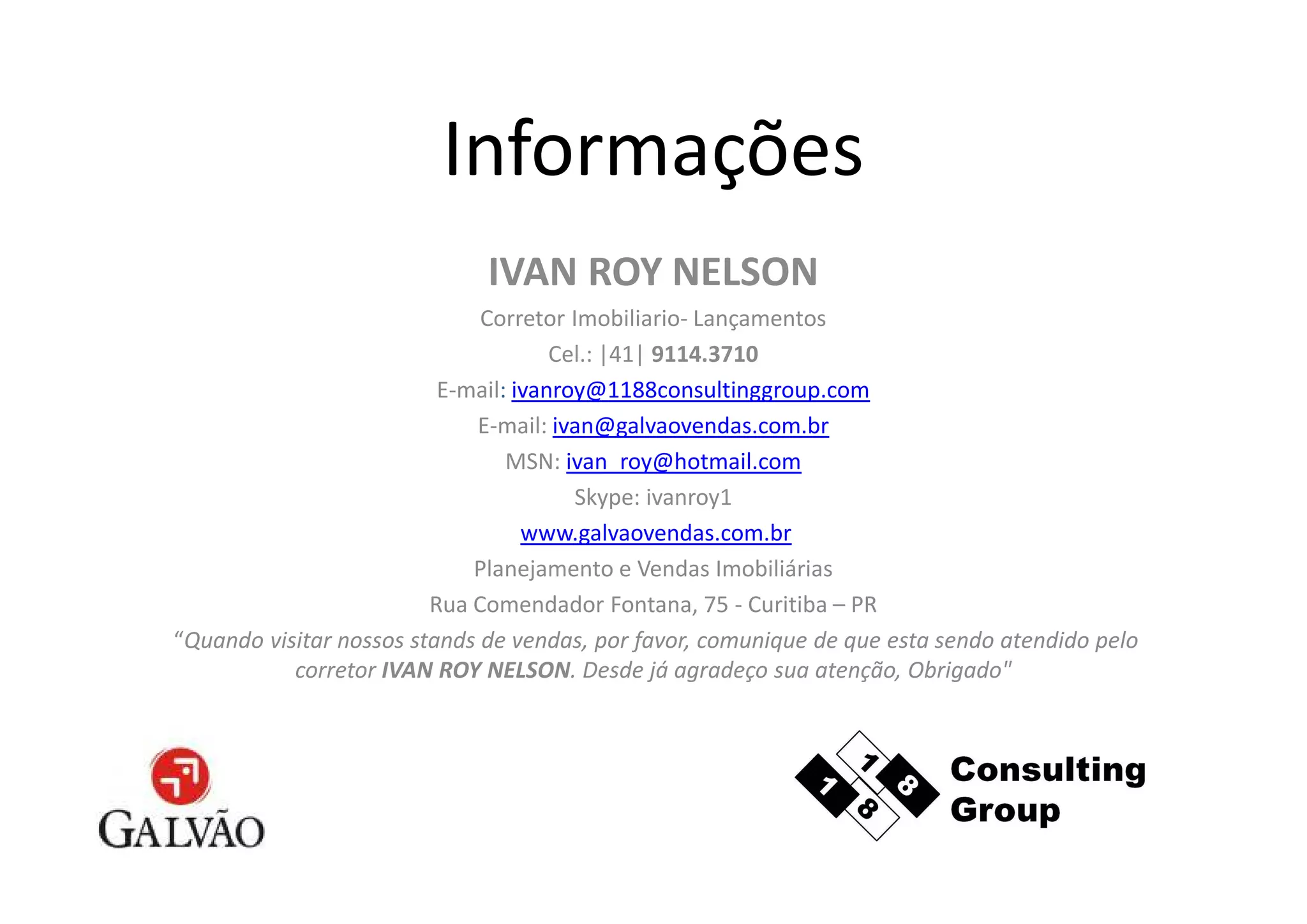 Informações
                              IVAN ROY NELSON
                              Corretor Imobiliario- Lançamentos
                                      Cel.: |41| 9114.3710
                          E-mail: ivanroy@1188consultinggroup.com
                             E-mail: ivan@galvaovendas.com.br
                                 MSN: ivan_roy@hotmail.com
                                        Skype: ivanroy1
                                   www.galvaovendas.com.br
                             Planejamento e Vendas Imobiliárias
                         Rua Comendador Fontana, 75 - Curitiba – PR
“Quando visitar nossos stands de vendas, por favor, comunique de que esta sendo atendido pelo
           corretor IVAN ROY NELSON. Desde já agradeço sua atenção, Obrigado"
 