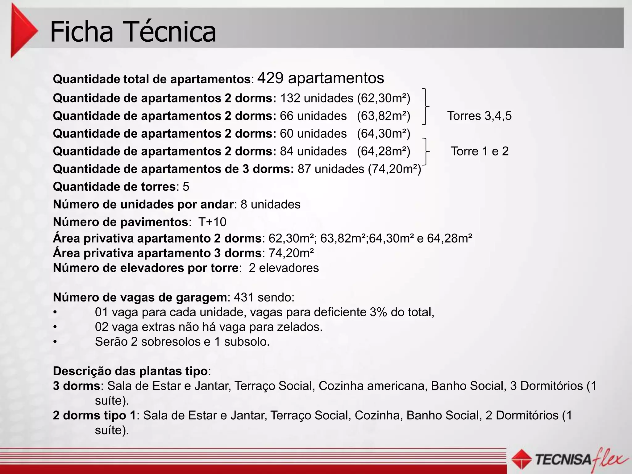 Ficha Técnica
Quantidade total de apartamentos: 429     apartamentos
Quantidade de apartamentos 2 dorms: 132 unidades (62,30m²)
Quantidade de apartamentos 2 dorms: 66 unidades (63,82m²)         Torres 3,4,5
Quantidade de apartamentos 2 dorms: 60 unidades (64,30m²)
Quantidade de apartamentos 2 dorms: 84 unidades (64,28m²)          Torre 1 e 2
Quantidade de apartamentos de 3 dorms: 87 unidades (74,20m²)
Quantidade de torres: 5
Número de unidades por andar: 8 unidades
Número de pavimentos: T+10
Área privativa apartamento 2 dorms: 62,30m²; 63,82m²;64,30m² e 64,28m²
Área privativa apartamento 3 dorms: 74,20m²
Número de elevadores por torre: 2 elevadores

Número de vagas de garagem: 431 sendo:
•    01 vaga para cada unidade, vagas para deficiente 3% do total,
•    02 vaga extras não há vaga para zelados.
•    Serão 2 sobresolos e 1 subsolo.

Descrição das plantas tipo:
3 dorms: Sala de Estar e Jantar, Terraço Social, Cozinha americana, Banho Social, 3 Dormitórios (1
       suíte).
2 dorms tipo 1: Sala de Estar e Jantar, Terraço Social, Cozinha, Banho Social, 2 Dormitórios (1
       suíte).
 