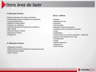 Itens área de lazer
3° Sobresolo Privativo
                                                    Térreo – Edifício
Espaço Gourmet com copa e sanitários
Espaço Bem-Estar e Cuidados com sanitários         Guarita
Lounge Adolescente                                 Depósito de Lixo
Salão de Festas Infantil                           Escritório
Fitness com sanitários                             Almoxarifado
Kids+Brinquedoteca+Cineminha e sanitários          Depósito material de limpeza
Mini cidade                                        Vestiários para funcionários masc/fem
Piscinas adulto e infantil                         Copa
Quiosque de leitura                                Hall/Galeria
Playground                                         Festas Adulto com copa e sanitários + deficiente
                                                    Espaço Churrasqueira com copa
                                                    Garage Band
                                                    Jogos
2° Sobresolo Privativo                              Quadra Esportiva
                                                    Playground
Depósitos privativos                               Área Técnica
Reservatório de Aproveitamento de águas pluviais
Sala de pressurização
Área Técnica
 