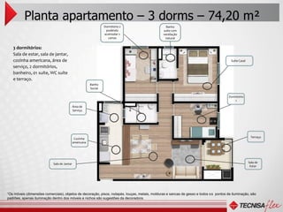 Planta apartamento – 3 dorms – 74,20 m²
                                                                  Dormitório 2                   Banho
                                                                   podendo                     suíte com
                                                                  acomodar 2                   ventilação
                                                                    camas                       natural


   3 dormitórios:
   Sala de estar, sala de jantar,
   cozinha americana, área de                                                                                                           Suíte Casal
   serviço, 2 dormitórios,
   banheiro, 01 suíte, WC suíte
   e terraço.
                                                         Banho
                                                         Social

                                                                                                                                       Dormitório
                                                                                                                                           1
                                             Área de
                                             Serviço




                                                                                                                                                       Terraço
                                              Cozinha
                                             americana




                            Sala de Jantar                                                                                                            Sala de
                                                                                                                                                       Estar




“Os móveis (dimensões comerciais), objetos de decoração, pisos, rodapés, louças, metais, molduras e sancas de gesso e todos os pontos de iluminação, são
padrões, apenas iluminação dentro dos móveis e nichos são sugestões da decoradora.
 