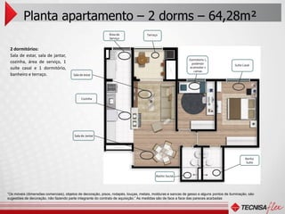 Planta apartamento – 2 dorms – 64,28m²
                                                             Área de                Terraço
                                                             Serviço


 2 dormitórios:
 Sala de estar, sala de jantar,
                                                                                                              Dormitório 1,
 cozinha, área de serviço, 1                                                                                   podendo
                                                                                                                                          Suíte Casal
 suíte casal e 1 dormitório,                                                                                  acomodar 2
                                                                                                                 camas
 banheiro e terraço.                    Sala de estar




                                             Cozinha




                                        Sala de Jantar




                                                                                                                                                 Banho
                                                                                                                                                 Suíte



                                                                                          Banho Social




“Os móveis (dimensões comerciais), objetos de decoração, pisos, rodapés, louças, metais, molduras e sancas de gesso e alguns pontos de iluminação, são
sugestões de decoração, não fazendo parte integrante do contrato de aquisição.” As medidas são de face a face das pareces acabadas
 