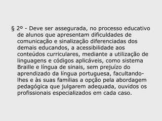 § 2º - Deve ser assegurada, no processo educativo
de alunos que apresentam dificuldades de
comunicação e sinalização diferenciadas dos
demais educandos, a acessibilidade aos
conteúdos curriculares, mediante a utilização de
linguagens e códigos aplicáveis, como sistema
Braille e língua de sinais, sem prejuízo do
aprendizado da língua portuguesa, facultando-
lhes e às suas famílias a opção pela abordagem
pedagógica que julgarem adequada, ouvidos os
profissionais especializados em cada caso.
 