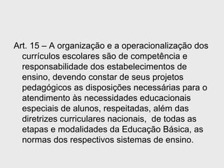 Art. 15 – A organização e a operacionalização dos
currículos escolares são de competência e
responsabilidade dos estabelecimentos de
ensino, devendo constar de seus projetos
pedagógicos as disposições necessárias para o
atendimento às necessidades educacionais
especiais de alunos, respeitadas, além das
diretrizes curriculares nacionais, de todas as
etapas e modalidades da Educação Básica, as
normas dos respectivos sistemas de ensino.
 