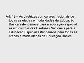 Art. 19 – As diretrizes curriculares nacionais de
todas as etapas e modalidades da Educação
Básica estendem-se para a educação especial,
assim como estas Diretrizes Nacionais para a
Educação Especial estendem-se para todas as
etapas e modalidades da Educação Básica.
 