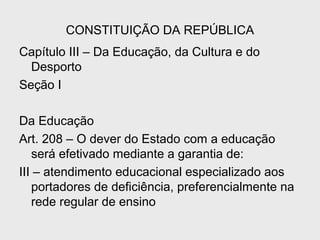 CONSTITUIÇÃO DA REPÚBLICA
Capítulo III – Da Educação, da Cultura e do
Desporto
Seção I
Da Educação
Art. 208 – O dever do Estado com a educação
será efetivado mediante a garantia de:
III – atendimento educacional especializado aos
portadores de deficiência, preferencialmente na
rede regular de ensino
 