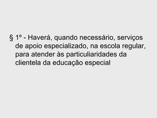 § 1º - Haverá, quando necessário, serviços
de apoio especializado, na escola regular,
para atender às particuliaridades da
clientela da educação especial
 