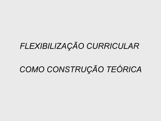 FLEXIBILIZAÇÃO CURRICULAR
COMO CONSTRUÇÃO TEÓRICA
 