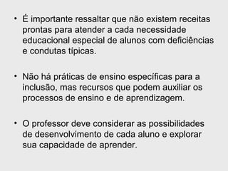 • É importante ressaltar que não existem receitas
prontas para atender a cada necessidade
educacional especial de alunos com deficiências
e condutas típicas.
• Não há práticas de ensino específicas para a
inclusão, mas recursos que podem auxiliar os
processos de ensino e de aprendizagem.
• O professor deve considerar as possibilidades
de desenvolvimento de cada aluno e explorar
sua capacidade de aprender.
 