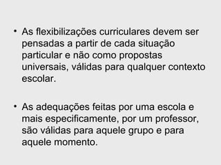 • As flexibilizações curriculares devem ser
pensadas a partir de cada situação
particular e não como propostas
universais, válidas para qualquer contexto
escolar.
• As adequações feitas por uma escola e
mais especificamente, por um professor,
são válidas para aquele grupo e para
aquele momento.
 