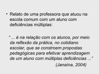 • Relato de uma professora que atuou na
escola comum com um aluno com
deficiências múltiplas:
“ ... é na relação com os alunos, por meio
da reflexão da prática, no cotidiano
escolar, que se constroem propostas
pedagógicas para efetivar aprendizagem
de um aluno com múltiplas deficiências ...”
(Janaína, 2004)
 