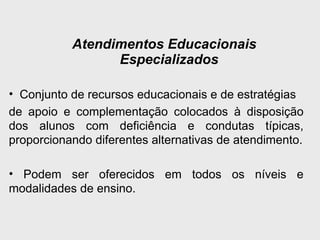 Atendimentos Educacionais
Especializados
• Conjunto de recursos educacionais e de estratégias
de apoio e complementação colocados à disposição
dos alunos com deficiência e condutas típicas,
proporcionando diferentes alternativas de atendimento.
• Podem ser oferecidos em todos os níveis e
modalidades de ensino.
 