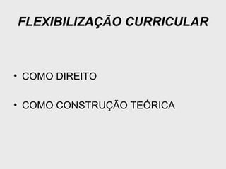 FLEXIBILIZAÇÃO CURRICULAR
• COMO DIREITO
• COMO CONSTRUÇÃO TEÓRICA
 