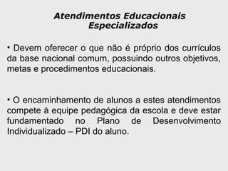 Atendimentos Educacionais
Especializados
• Devem oferecer o que não é próprio dos currículos
da base nacional comum, possuindo outros objetivos,
metas e procedimentos educacionais.
• O encaminhamento de alunos a estes atendimentos
compete à equipe pedagógica da escola e deve estar
fundamentado no Plano de Desenvolvimento
Individualizado – PDI do aluno.
 
