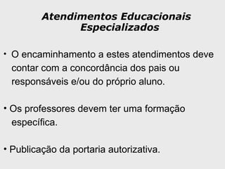 Atendimentos Educacionais
Especializados
• O encaminhamento a estes atendimentos deve
contar com a concordância dos pais ou
responsáveis e/ou do próprio aluno.
• Os professores devem ter uma formação
específica.
• Publicação da portaria autorizativa.
 