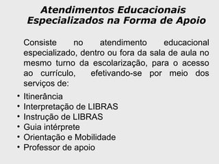 Atendimentos Educacionais
Especializados na Forma de Apoio
Consiste no atendimento educacional
especializado, dentro ou fora da sala de aula no
mesmo turno da escolarização, para o acesso
ao currículo, efetivando-se por meio dos
serviços de:
• Itinerância
• Interpretação de LIBRAS
• Instrução de LIBRAS
• Guia intérprete
• Orientação e Mobilidade
• Professor de apoio
 