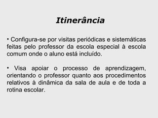 Itinerância
• Configura-se por visitas periódicas e sistemáticas
feitas pelo professor da escola especial à escola
comum onde o aluno está incluído.
• Visa apoiar o processo de aprendizagem,
orientando o professor quanto aos procedimentos
relativos à dinâmica da sala de aula e de toda a
rotina escolar.
 