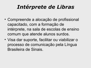 Intérprete de Libras
• Compreende a alocação de profissional
capacitado, com a formação de
intérprete, na sala de escolas de ensino
comum que atende alunos surdos.
• Visa dar suporte, facilitar ou viabilizar o
processo de comunicação pela Língua
Brasileira de Sinais.
 