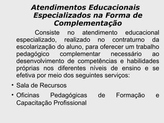 Atendimentos Educacionais
Especializados na Forma de
Complementação
Consiste no atendimento educacional
especializado, realizado no contraturno da
escolarização do aluno, para oferecer um trabalho
pedagógico complementar necessário ao
desenvolvimento de competências e habilidades
próprias nos diferentes níveis de ensino e se
efetiva por meio dos seguintes serviços:
• Sala de Recursos
• Oficinas Pedagógicas de Formação e
Capacitação Profissional
 