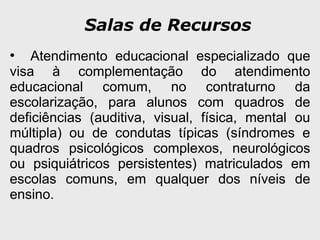Salas de Recursos
●
Atendimento educacional especializado que
visa à complementação do atendimento
educacional comum, no contraturno da
escolarização, para alunos com quadros de
deficiências (auditiva, visual, física, mental ou
múltipla) ou de condutas típicas (síndromes e
quadros psicológicos complexos, neurológicos
ou psiquiátricos persistentes) matriculados em
escolas comuns, em qualquer dos níveis de
ensino.
 