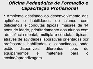 Oficina Pedagógica de Formação e
Capacitação Profissional
• Ambiente destinado ao desenvolvimento das
aptidões e habilidades de alunos com
deficiência e condutas típicas, maiores de 14
anos de idade, prioritariamente aos alunos com
deficiência mental, múltipla e condutas típicas,
através de atividades laborativas orientadas por
professores habilitados e capacitados, onde
estão disponíveis diferentes tipos de
equipamentos e materiais para o
ensino/aprendizagem.
 