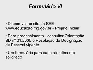 Formulário VI
• Disponível no site da SEE
www.educacao.mg.gov.br - Projeto Incluir
• Para preenchimento - consultar Orientação
SD nº 01/2005 e Resolução de Designação
de Pessoal vigente
• Um formulário para cada atendimento
solicitado
 