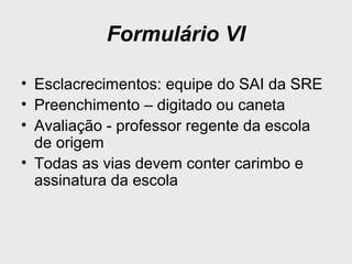 Formulário VI
• Esclacrecimentos: equipe do SAI da SRE
• Preenchimento – digitado ou caneta
• Avaliação - professor regente da escola
de origem
• Todas as vias devem conter carimbo e
assinatura da escola
 