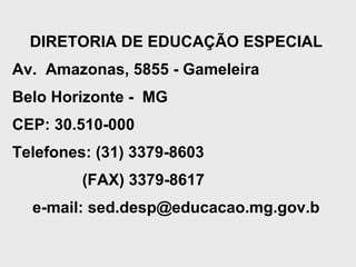 DIRETORIA DE EDUCAÇÃO ESPECIAL
Av. Amazonas, 5855 - Gameleira
Belo Horizonte - MG
CEP: 30.510-000
Telefones: (31) 3379-8603
(FAX) 3379-8617
e-mail: sed.desp@educacao.mg.gov.b
 