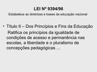 LEI Nº 9394/96
Estabelece as diretrizes e bases da educação nacional
• Título II – Dos Princípios e Fins da Educação
Ratifica os princípios da igualdade de
condições de acesso e permanência nas
escolas, a liberdade e o pluralismo de
concepções pedagógicas ...
 