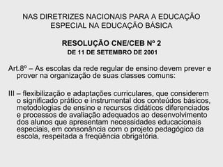 NAS DIRETRIZES NACIONAIS PARA A EDUCAÇÃO
ESPECIAL NA EDUCAÇÃO BÁSICA
RESOLUÇÃO CNE/CEB Nº 2
DE 11 DE SETEMBRO DE 2001
Art.8º – As escolas da rede regular de ensino devem prever e
prover na organização de suas classes comuns:
III – flexibilização e adaptações curriculares, que considerem
o significado prático e instrumental dos conteúdos básicos,
metodologias de ensino e recursos didáticos diferenciados
e processos de avaliação adequados ao desenvolvimento
dos alunos que apresentam necessidades educacionais
especiais, em consonância com o projeto pedagógico da
escola, respeitada a freqüência obrigatória.
 