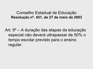 Conselho Estadual de Educação
Resolução nº. 451, de 27 de maio de 2003
Art. 9º – A duração das etapas da educação
especial não deverá ultrapassar de 50% o
tempo escolar previsto para o ensino
regular.
 